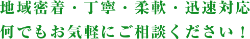 地域密着・丁寧・柔軟・迅速対応何でもお気軽にご相談ください！